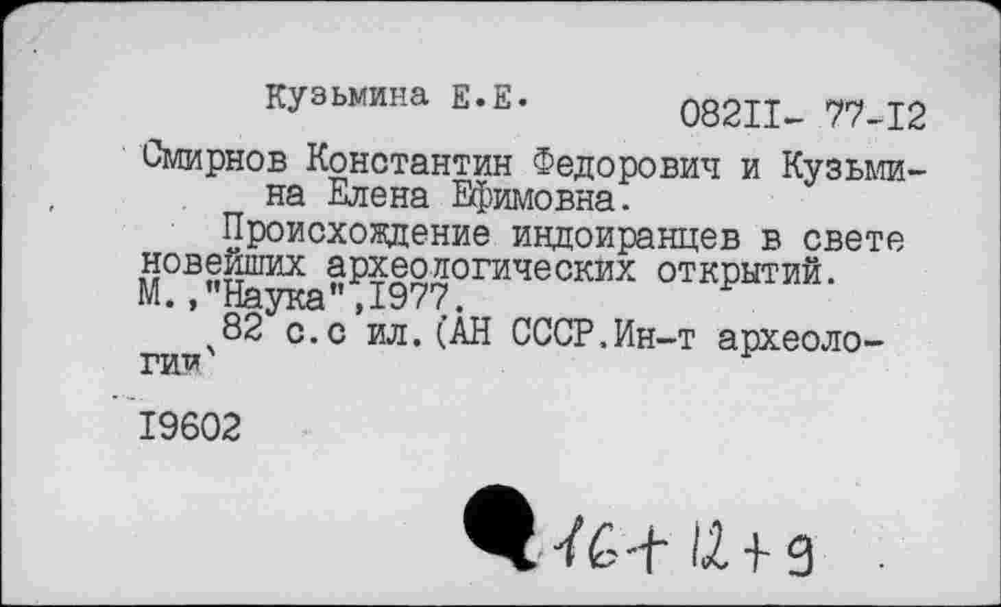 ﻿Кузьмина Е»Е» 082II 77 12 Смирнов Константин Федорович и Кузьмина Елена Ефимовна.
Происхождение индоиранцев в свете новейших археологических открытий. М.."Наука”,1977.
гихЄ82 с-с ил. (АН СССР.Ин-т археоло-
19602
ïé-t 12 + g